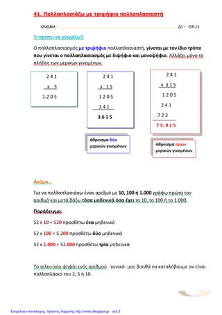 41. Πολλαπλασιάζω µε τριψήφιο πολλαπλασιαστή
ΟΝΟΜΑ : …………………………………………………………………………………………………………………………. Δ1 – -04-13
Τι πρέπει να γνωρίζω!!
Ο πολλαπλασιασμός με τριψήφιο πολλαπλασιαστή, γίνεται με τον ίδιο τρόπο
που γίνεται ο πολλαπλασιασμός με διψήφιο και μονοψήφιο. Αλλάζει μόνο το
πλήθος των μερικών γινομένων.
Ακόμα…
Για να πολλαπλασιάσω έναν αριθμό με 10, 100 ή 1.000 γράφω πρώτα τον
αριθμό και μετά βάζω τόσα μηδενικά όσα έχει το 10, το 100 ή το 1.000.
Παράδειγμα:
52 x 10 = 520 προσθέτω ένα μηδενικό
52 x 100 = 5.200 προσθέτω δύο μηδενικά
52 x 1.000 = 52.000 προσθέτω τρία μηδενικά
Το τελευταίο ψηφίο ενός αριθμού -γενικά- μας βοηθά να καταλάβουμε αν είναι
πολλαπλάσιο του 2, 5 ή 10.
2 4 1
x 5
1.2 0 5
2 4 1
x 1 5
1 2 0 5
2 4 1
3.6 1 5
2 4 1
x 3 1 5
1 2 0 5
2 4 1
7 2 3
7 5. 9 1 5
άθροισμα δύο
μερικών γινομένων άθροισμα τριών
μερικών γινομένων
Επιμέλεια επανάληψης: Χρήστος Χαρμπής http://xristx.blogspot.gr σελ.3
 