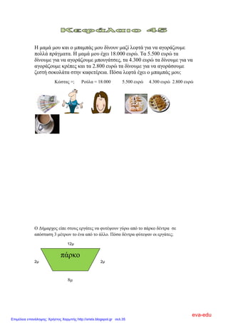 Η κακά κνπ θαη ν κπακπάο κνπ δίλνπλ καδί ιεθηά γηα λα αγνξάδνπκε
πνιιά πξάγκαηα. Η κακά κνπ έρεη 18.000 επξώ. Σα 5.500 επξώ ηα
δίλνπκε γηα λα αγνξάδνπκε κπνπγάηζεο, ηα 4.300 επξώ ηα δίλνπκε γηα λα
αγνξάδνπκε θξέπεο θαη ηα 2.800 επξώ ηα δίλνπκε γηα λα αγνξάζνπκε
δεζηή ζνθνιάηα ζηελ θαθεηέξεηα. Πόζα ιεθηά έρεη ν κπακπάο κνπ;
Κώζηαο =; Ρνύια = 18.000 5.500 επξώ 4.300 επξώ 2.800 επξώ
Ο Γήκαξρνο είπε ζηνπο εξγάηεο λα θπηέςνπλ γύξσ από ην πάξθν δέληξα ζε
απόζηαζε 3 κέηξσλ ην έλα από ην άιιν. Πόζα δέληξα θύηεςαλ νη εξγάηεο;
12μ
2μ 2μ
8κ
πάξθν
eva-edu
Επιμέλεια επανάληψης: Χρήστος Χαρμπής http://xristx.blogspot.gr σελ.35
 