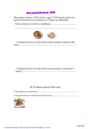 Μηα θξεπεξί θηηάρλεη 14.583 γιπθηέο και 12.346 αικπξέο θξέπεο ηελ
εκέξα. Η θξεπεξί είλαη αλνηρηή θαη ηηο 7 εκέξεο ηεο εβδνκάδαο.
Ση ζα ξσηήζσ γηα λα ιύζσ ην πξόβιεκα;................................................
..................................................................................................................
Ση πξάμε ζα θάλσ γηα λα βγώ πόζεο θξέπεο θηηάρλεη ε θξεπεξί θάζε
κέξα;.............................................................................................................
Ση πξάμε ζα θάλσ γηα λα βξώ πόζεο θξέπεο θηηάρλεη ε θξεπεξί ζε 7
εκέξεο;....................................................................................................
Οη 25 πάζηεο θάλνπλ 450 επξώ.
Ση ζα ξσηήζσ γηα ηε κία πάζηα; .....................................................................................
Ση πξάμε ζα θάλσ γηα λα βξώ από ηα πνιιά ηα ιίγα;......................................................
eva-edu
Επιμέλεια επανάληψης: Χρήστος Χαρμπής http://xristx.blogspot.gr σελ.36
 