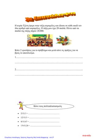 Η θπξία Σδέλε έθεξε ζηελ ηάμε θαξακέιεο θαη έδσζε ζε θάζε παηδί ηνλ
ίδην αξηζκό από θαξακέιεο. Η ηάμε κνπ έρεη 20 παηδηά. Πέληε από ηα
παηδηά ηεο ηάμεο πήξαλ 20.000.
Κάλε 2 εξσηήζεηο γηα ην πξόβιεκα θαη κεηά θάλε ηηο πξάμεηο γηα λα
βξείο ην απνηέιεζκα.
1....................................................................................................................
......................................................................................................................
2....................................................................................................................
......................................................................................................................
 25 Χ 3 = ...............................................................
 123 Χ 5 = ..............................................................
 45 Χ 67 = .............................................................
 178 Χ 20 = ..............................................................
Κάλε ηνπο πνιιαπιαζηαζκνύο
eva-edu
Επιμέλεια επανάληψης: Χρήστος Χαρμπής http://xristx.blogspot.gr σελ.37
 