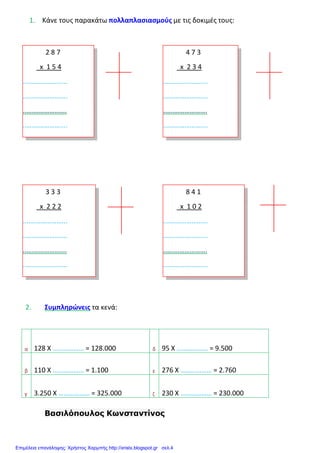 1. Κάνε τους παρακάτω πολλαπλασιασμούς με τις δοκιμές τους:
2. Συμπληρώνεις τα κενά:
α 128 Χ ……………… = 128.000 δ 95 Χ ……………… = 9.500
β 110 Χ ……………… = 1.100 ε 276 Χ ……………… = 2.760
γ 3.250 Χ ……………… = 325.000 ζ 230 Χ ……………… = 230.000
Βασιλόπουλος Κωνσταντίνος
2 8 7
x 1 5 4
...….……………...
..….……………....
..….……………….
..….……………....
4 7 3
x 2 3 4
...….……………...
..….……………....
..….……………….
..….……………....
3 3 3
x 2 2 2
...….……………...
..….……………....
..….……………….
..….……………....
8 4 1
x 1 0 2
...….……………...
..….……………....
..….……………….
..….……………....
Επιμέλεια επανάληψης: Χρήστος Χαρμπής http://xristx.blogspot.gr σελ.4
 