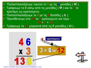 • Πολλαπλασιάζουμε πρώτα το 3 με τις 6 μονάδες ( Μ ).
• Γράφουμε το 8 κάτω από τις μονάδες ( Μ ) και το 1 το
κρατάμε ως κρατούμενο.
• Πολλαπλασιάζουμε το 3 με τις 4 δεκάδες ( Δ ).
• Προσθέτουμε στο 12 το 1 κρατούμενο και λέμε :
12 + 1 = 13
• Γράφουμε το 13 μπροστά από τις 8 μονάδες ( Μ ).
κρατούμενο
Επιμέλεια επανάληψης: Χρήστος Χαρμπής http://xristx.blogspot.gr σελ.44
 