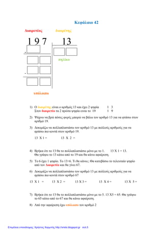 Κεθάιαην 42
Γηαηξεηένο δηαηξέηεο
1 9 7 13
-
πειίθν
-
ππόινηπν
1) Ο δηαηξέηεο είλαη ν αξηζκόο 13 θαη έρεη 2 ςεθία 1 3
΢ηνλ δηαηξεηέν ηα 2 πξώηα ςεθία εηλαη ην 19 1 9
2) Ψάρλσ λα βξώ πόζεο θνξέο κπνξώ λα βάισ ηνλ αξηζκό 13 γηα λα θηάζσ ζηνλ
αξηζκό 19.
3) Γνθηκάδσ λα πνιιαπιαζηάζσ ηνλ αξηζκό 13 κε πνιινύο αξηζκνύο γηα λα
θξάζσ πην θνληά ζηνλ αξηζκό 19.
13 Χ 1 = 13 Χ 2 =
4) Βξήθα όηη ην 13 ζα ην πνιιαπιαζηάζσ κόλν κε ην 1. 13 Χ 1 = 13.
Θα γξάςσ ην 13 θάησ από ην 19 θαη ζα θάλσ αθαίξεζε.
5) Σν 6 έρεη 1 ςεθίν. Σν 13>6. Ση ζα θάλσ;; Θα θαηεβάζσ ην ηειεπηαίν ςεθίν
από ηνλ Γηαηξεηέν θαη ζα γίλεη 67.
6) Γνθηκάδσ λα πνιιαπιαζηάζσ ηνλ αξηζκό 13 κε πνιινύο αξηζκνύο γηα λα
θξάζσ πην θνληά ζηνλ αξηζκό 67
13 Χ 1 = 13 Χ 2 = 13 Χ 3 = 13 Χ 4 = 13 Χ 5 =
7) Βξήθα όηη ην 13 ζα ην πνιιαπιαζηάζσ κόλν κε ην 5. 13 Χ5 = 65. Θα γξάςσ
ην 65 θάησ από ην 67 θαη ζα θάλσ αθαίξεζε.
8) Από ηελ αθαίξεζε έρσ ππόινηπν ηνλ αξηζκό 2
Επιμέλεια επανάληψης: Χρήστος Χαρμπής http://xristx.blogspot.gr σελ.5
 