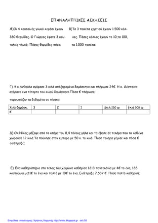 ΕΠΑΝΑΛΗΠΤΙΚΕΣ ΑΣΚΗΣΕΙΣ
Α)Οι 4 κουταλιές γλυκό κεράσι έχουν Β)Τα 3 πακέτα χαρτιού έχουν 1.500 κόλ-
380 θερµίδες. Ο Γιώργος έφαγε 3 κου- λες. Πόσες κόλλες έχουν το 10,τα 100,
ταλιές γλυκό. Πόσες θερµίδες πήρε; τα 1.000 πακέτα;
Γ) Η κ.Ανθούλα αγόρασε 3 κιλά απόξηραµένα δαµάσκηνα και πλήρωσε 24€. Η κ. Δέσποινα
αγόρασε ένα τέταρτο του κιλού δαµάσκηνα.Πόσα € πλήρωσε;
παρουσιάζω τα δεδοµένα σε πίνακα
Κιλά δαµάσκ. 3 2 1 ¼κ.ή 250 γρ ½κ.ή 500 γρ
€
Δ) Οκ.Νίκος µάζεψε από το κτήµα του 8,4 τόνους µήλα και τα έβαλε σε τελάρα που το καθένα
χωρούσε 12 κιλά.Τα πούλησε στον έµπορο µε 50 λ. το κιλό. Πόσα τελάρα γέµισε και πόσα €
εισέπραξε;
Ε) Ένα καθαριστήριο στο τέλος του χειµώνα καθάρισε 1213 παντελόνια µε 4€ το ένα, 185
κοστούµια µε11€ το ένα και παλτό µε 10€ το ένα. Εισέπραξε 7.537 €. Πόσα παλτό καθάρισε;
Επιμέλεια επανάληψης: Χρήστος Χαρμπής http://xristx.blogspot.gr σελ.50
 