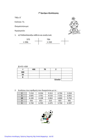 7ο
Κριτήριο Αξιολόγησης
Τάξη: Δ΄
Ενότητα: 7η
Ονοματεπώνυμο:
Ημερομηνία:
1. α) Πολλαπλασιάζω κάθετα και αναλυτικά:
β) 472 ×358
400 70 2
300
50
8
Σύνολο
2. Κυκλώνω τους αριθμούς που διαιρούνται με το :
2 7.210 8.356 9.313 4.704 5.918
5 2.605 3.761 4.510 7.352 6.855
10 6.100 4.108 2.063 4.800 9.750
3 436 853 210 603 981
9 2.730 6.705 2.475 3.750 6.597
Επιμέλεια επανάληψης: Χρήστος Χαρμπής http://xristx.blogspot.gr σελ.52
 