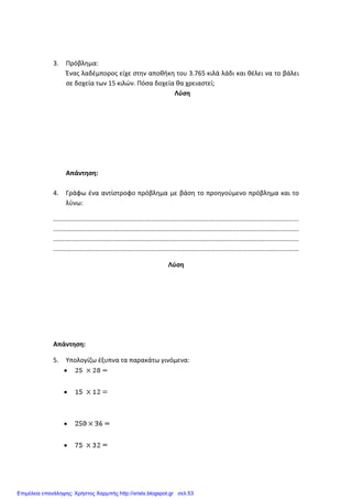 3. Πρόβλημα:
Ένας λαδέμπορος είχε στην αποθήκη του 3.765 κιλά λάδι και θέλει να το βάλει
σε δοχεία των 15 κιλών. Πόσα δοχεία θα χρειαστεί;
Λύση
Απάντηση:
4. Γράφω ένα αντίστροφο πρόβλημα με βάση το προηγούμενο πρόβλημα και το
λύνω:
.........................................................................................................................................
.........................................................................................................................................
.........................................................................................................................................
.........................................................................................................................................
Λύση
Απάντηση:
5. Υπολογίζω έξυπνα τα παρακάτω γινόμενα:
•
•
•
•
Επιμέλεια επανάληψης: Χρήστος Χαρμπής http://xristx.blogspot.gr σελ.53
 