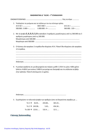 ΜΑΘΗΜΑΤΙΚΑ Δ΄ ΤΑΞΗΣ – 7η
ΕΠΑΝΑΛΗΨΗ
ΟΝΟΜΑΤΕΠΩΝΥΜΟ: …………………………………………………………………………… Πώς τα πήγα: ……………
1. Υπολογίστε τα γινόμενα και τα πηλίκα με τον πιο σύντομο τρόπο.
25 Χ 50 = ……………… 300 Χ 400 = …………………… 25 Χ 25 = …………………
500.000 : 5.000 = …………… 1.000.000 : 4 = ……………… 360.000 : 120 = ………
2. Με τα ψηφία 5, 6, 0, 9, 3, 8 να φτιάξετε 3 αριθμούς μεγαλύτερους από τις 500.000 και 3
αριθμούς μικρότερους από τις 500.000.
Μεγαλύτεροι από 500.000: ……………………………………………………………………………………………
Μικρότεροι από 500.000: ………………………………………………………………………………………………
3. Ο Κώστας εάν αγοράσει 5 τετράδια θα πληρώσει 45 €. Πόσα € θα πληρώσει εάν αγοράσει
12 τετράδια;
……………………………………………………………………………………………………………………………………………
……………………………………………………………………………………………………………………………………………
……………………………………………………………………………………………………………………………………………
……………………………………………………………………………………………………………………………………………
Απάντηση: …………………………………………………………………………………………………………………………
4. Η μητέρα εργάζεται σε μια βιομηχανία και παίρνει μισθό 1.256 € το μήνα. Κάθε χρόνο
ξοδεύει 4.600 € για ενοίκιο, 9.800 € για ρούχα και διατροφή και τα υπόλοιπα τα βάζει
στην τράπεζα. Πόσα € αποταμιεύει το χρόνο;
Απάντηση: …………………………………………………………………………………………
5. Συμπληρώστε το τελευταίο ψηφίο των αριθμών ώστε να διαιρούνται ακριβώς με ….
Το 5 36.45… 243.00… 365.23…
Το 2 243.98… 5.45… 456.34…
Το 100 123.8…… 132.4…… 12.5……
Γιάννης Σαλονικίδης
Επιμέλεια επανάληψης: Χρήστος Χαρμπής http://xristx.blogspot.gr σελ.55
 