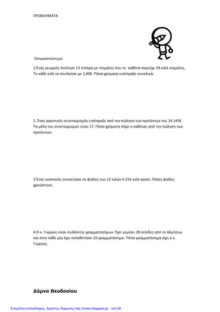 ΠΡΟΒΛΗΜΑΤΑ
Ονοματεπώνυμο:
1.Ένας γεωργός πούλησε 13 τελάρα με ντομάτες που το καθένα περιείχε 24 κιλά ντομάτες.
Το κάθε κιλό το πουλούσε με 2,40€. Πόσα χρήματα εισέπραξε συνολικά;
2. Ένας αγροτικός συνεταιρισμός εισέπραξε από την πώληση των προϊόντων του 24.145€.
Τα μέλη του συνεταιρισμού είναι 17. Πόσα χρήματα πήρε ο καθένας από την πώληση των
προϊόντων;
3.Ένας οινοποιός συσκεύασε σε φιάλες των 12 κιλών 4.216 κιλά κρασί. Πόσες φιάλες
χρειάστηκε;
4.Ο κ. Γιώργος είναι συλλέκτης γραμματοσήμων. Έχει γεμίσει 28 σελίδες από το άλμπουμ
και στην κάθε μία έχει τοποθετήσει 16 γραμματόσημα. Πόσα γραμματόσημα έχει ο κ.
Γιώργος;
∆όµνα Θεοδοσίου
Επιμέλεια επανάληψης: Χρήστος Χαρμπής http://xristx.blogspot.gr σελ.56
 