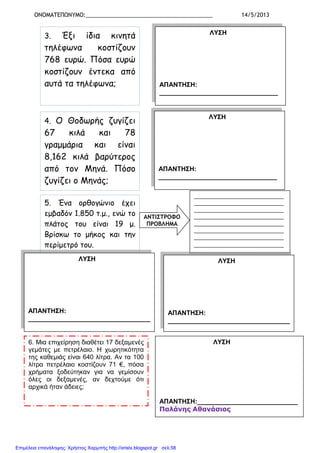 ΟΝΟΜΑΤΕΠΩΝΥΜΟ:_________________________________________ 14/5/2013
3. Έξι ίδια κινητά
τηλέφωνα κοστίζουν
768 ευρώ. Πόσα ευρώ
κοστίζουν έντεκα από
αυτά τα τηλέφωνα;
ΛΥΣΗ
ΑΠΑΝΤΗΣΗ:
_________________________________
4. Ο Θοδωρής ζυγίζει
67 κιλά και 78
γραµµάρια και είναι
8,162 κιλά βαρύτερος
από τον Μηνά. Πόσο
ζυγίζει ο Μηνάς;
ΛΥΣΗ
ΑΠΑΝΤΗΣΗ:
_________________________________
5. Ένα ορθογώνιο έχει
εµβαδόν 1.850 τ.µ., ενώ το
πλάτος του είναι 19 µ.
Βρίσκω το µήκος και την
περίµετρό του.
ΑΝΤΙΣΤΡΟΦΟ
ΠΡΟΒΛΗΜΑ
_____________________________
_____________________________
_____________________________
_____________________________
_____________________________
_____________________________
_____________________________
_____________________________
ΛΥΣΗ
ΑΠΑΝΤΗΣΗ:
__________________________________
ΛΥΣΗ
ΑΠΑΝΤΗΣΗ:
__________________________________
6. Μια επιχείρηση διαθέτει 17 δεξαµενές
γεµάτες µε πετρέλαιο. Η χωρητικότητα
της καθεµιάς είναι 640 λίτρα. Αν τα 100
λίτρα πετρέλαιο κοστίζουν 71 €, πόσα
χρήµατα ξοδεύτηκαν για να γεµίσουν
όλες οι δεξαµενές, αν δεχτούµε ότι
αρχικά ήταν άδειες;
ΛΥΣΗ
ΑΠΑΝΤΗΣΗ:____________________________
Παλάνης Αθανάσιος
Επιμέλεια επανάληψης: Χρήστος Χαρμπής http://xristx.blogspot.gr σελ.58
 