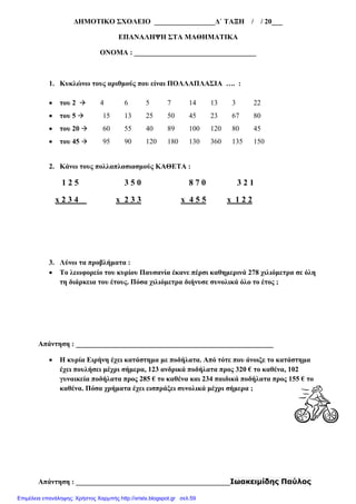 ∆ΗΜΟΤΙΚΟ ΣΧΟΛΕΙΟ _________________∆` ΤΑΞΗ / / 20___
ΕΠΑΝΑΛΗΨΗ ΣΤΑ ΜΑΘΗΜΑΤΙΚΑ
ΟΝΟΜΑ : __________________________________
1. Κυκλώνω τους αριθµούς που είναι ΠΟΛΛΑΠΛΑΣΙΑ …. :
• του 2 4 6 5 7 14 13 3 22
• του 5 15 13 25 50 45 23 67 80
• του 20 60 55 40 89 100 120 80 45
• του 45 95 90 120 180 130 360 135 150
2. Κάνω τους πολλαπλασιασµούς ΚΑΘΕΤΑ :
1 2 5 3 5 0 8 7 0 3 2 1
x 2 3 4 x 2 3 3 x 4 5 5 x 1 2 2
3. Λύνω τα προβλήµατα :
• Το λεωφορείο του κυρίου Παυσανία έκανε πέρσι καθηµερινά 278 χιλιόµετρα σε όλη
τη διάρκεια του έτους. Πόσα χιλιόµετρα διήνυσε συνολικά όλο το έτος ;
Απάντηση : _______________________________________________________
• Η κυρία Ειρήνη έχει κατάστηµα µε ποδήλατα. Από τότε που άνοιξε το κατάστηµα
έχει πουλήσει µέχρι σήµερα, 123 ανδρικά ποδήλατα προς 320 € το καθένα, 102
γυναικεία ποδήλατα προς 285 € το καθένα και 234 παιδικά ποδήλατα προς 155 € το
καθένα. Πόσα χρήµατα έχει εισπράξει συνολικά µέχρι σήµερα ;
Απάντηση : ___________________________________________Ιωακειµίδης Παύλος
Επιμέλεια επανάληψης: Χρήστος Χαρμπής http://xristx.blogspot.gr σελ.59
 