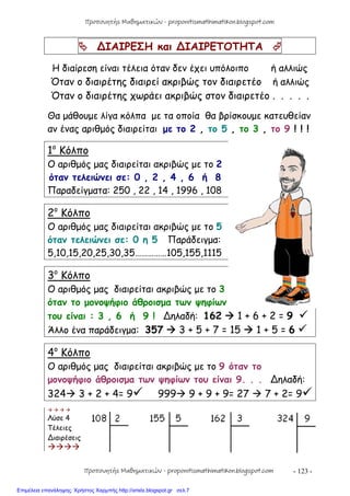 - 123 -
 ∆ΙΑΙΡΕΣΗ και ∆ΙΑΙΡΕΤΟΤΗΤΑ 
Η διαίρεση είναι τέλεια όταν δεν έχει υπόλοιπο ή αλλιώς
Όταν ο διαιρέτης διαιρεί ακριβώς τον διαιρετέο ή αλλιώς
Όταν ο διαιρέτης χωράει ακριβώς στον διαιρετέο . . . . .
Θα μάθουμε λίγα κόλπα με τα οποία θα βρίσκουμε κατευθείαν
αν ένας αριθμός διαιρείται με το 2 , το 5 , το 3 , το 9 ! ! !
1ο
Κόλπο
Ο αριθμός μας διαιρείται ακριβώς με το 2
όταν τελειώνει σε: 0 , 2 , 4 , 6 ή 8
Παραδείγματα: 250 , 22 , 14 , 1996 , 108
2ο
Κόλπο
Ο αριθμός μας διαιρείται ακριβώς με το 5
όταν τελειώνει σε: 0 η 5 Παράδειγμα:
5,10,15,20,25,30,35……………105,155,1115
3ο
Κόλπο
Ο αριθμός μας διαιρείται ακριβώς με το 3
όταν το μονοψήφιο άθροισμα των ψηφίων
του είναι : 3 , 6 ή 9 ! ∆ηλαδή: 162  1 + 6 + 2 = 9 
Άλλο ένα παράδειγμα: 357  3 + 5 + 7 = 15  1 + 5 = 6 
4ο
Κόλπο
Ο αριθμός μας διαιρείται ακριβώς με το 9 όταν το
μονοψήφιο άθροισμα των ψηφίων του είναι 9. . . ∆ηλαδή:
324 3 + 2 + 4= 9 999 9 + 9 + 9= 27  7 + 2= 9
   
Λύσε 4
Τέλειες
∆ιαιρέσεις

Προπονητής Μαθηματικών - proponitismathimatikon.blogspot.com
Προπονητής Μαθηματικών - proponitismathimatikon.blogspot.com
Επιμέλεια επανάληψης: Χρήστος Χαρμπής http://xristx.blogspot.gr σελ.7
 