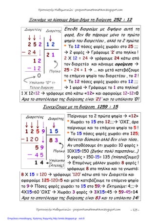 - 125 -
Ξεκινάμε να λύσουμε βήμα-βήμα τη διαίρεση 252 : 12
Επειδή διαιρούμε με διψήφιο αυτή τη
φορά, δεν θα πάρουμε μόνο το πρώτο
ψηφίο του διαιρετέου , αλλά τα 2 πρώτα.
* Το 12 πόσες φορές χωράει στο 25 ;;;
 2 φορές  Γράφουμε ‘2’ στο πηλίκο !
2 Χ 12 = 24  γράφουμε 24 κάτω από
τον διαιρετέο και κάνουμε αφαίρεση 
25 – 24 = 1  … και μετά κατεβάζουμε
το επόμενο ψηφίο του διαιρετέου , το 2 !
* Το 12 πόσες φορές χωράει στο 12 ;;;
 1 φορά  Γράφουμε το 1 στο πηλίκο!
1 Χ 12=12  γράφουμε από κάτω «12» και αφαιρούμε 12–12=0
Άρα το αποτέλεσμα της διαίρεσης είναι ‘21’ και το υπόλοιπο ‘0’!
Συνεχίζουμε με τη διαίρεση 1259 : 15
Παίρνουμε τα 2 πρώτα ψηφία  «12»
* Χωράει το 15 στο 12;;; ‘OXI’, άρα
παίρνουμε και το επόμενο ψηφίο το 5 !
* Το 15 πόσες φορές χωράει στο 125;
Φαίνεται δύσκολο αλλά δεν είναι τόσο..
Αν υποθέσουμε ότι χωράει 10 φορές >
10Χ15=150 (βγήκε πολύ παραπάνω…)
9 φορές > 150-15= 135 (πλησιάζουμε!)
 Επομένως μάλλον χωράει 8 φορές !
γράφουμε 8 στο πηλίκο και τα γνωστά:
8 Χ 15 = 120  γράφουμε ‘120’ κάτω από τον ∆ιαιρετέο και
αφαιρούμε 125-120=5 και μετά κατεβάζουμε το επόμενο ψηφίο
το 9 Πόσες φορές χωράει το 15 στο 59; Εκτιμούμε: 4;;;
4X15=60 ‘OXI’  Χωράει 3 φορές  3Χ15=45  59-45=14
Άρα το αποτέλεσμα της διαίρεσης είναι 83 και το υπόλοιπο 14!
Προπονητής Μαθηματικών - proponitismathimatikon.blogspot.com
Προπονητής Μαθηματικών - proponitismathimatikon.blogspot.com
Επιμέλεια επανάληψης: Χρήστος Χαρμπής http://xristx.blogspot.gr σελ.9
 