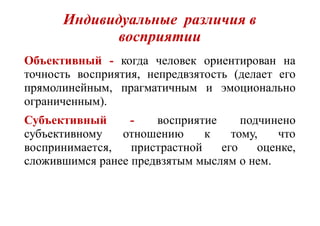 Индивидуальные различия в
восприятии
Объективный - когда человек ориентирован на
точность восприятия, непредвзятость (делает его
прямолинейным, прагматичным и эмоционально
ограниченным).
Субъективный - восприятие подчинено
субъективному отношению к тому, что
воспринимается, пристрастной его оценке,
сложившимся ранее предвзятым мыслям о нем.
 