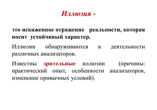 Иллюзия -
это искаженное отражение реальности, которая
носит устойчивый характер.
Иллюзии обнаруживаются в деятельности
различных анализаторов.
Известны зрительные иллюзии (причины:
практический опыт, особенности анализаторов,
изменение привычных условий).
 