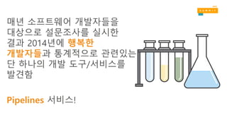 매년 소프트웨어 개발자들을
대상으로 설문조사를 실시한
결과 2014년에 행복한
개발자들과 통계적으로 관련있는
단 하나의 개발 도구/서비스를
발견함
Pipelines 서비스!
 