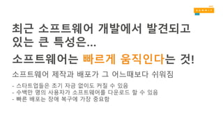 소프트웨어는 빠르게 움직인다는 것!
소프트웨어 제작과 배포가 그 어느때보다 쉬워짐
- 스타트업들은 초기 자금 없이도 커질 수 있음
- 수백만 명의 사용자가 소프트웨어를 다운로드 할 수 있음
- 빠른 배포는 장애 복구에 가장 중요함
최근 소프트웨어 개발에서 발견되고
있는 큰 특성은…
 