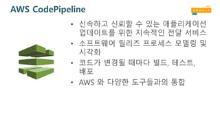 AWS CodePipeline
• 신속하고 신뢰할 수 있는 애플리케이션
업데이트를 위한 지속적인 전달 서비스
• 소프트웨어 릴리즈 프로세스 모델링 및
시각화
• 코드가 변경될 때마다 빌드, 테스트,
배포
• AWS 와 다양한 도구들과의 통합
 