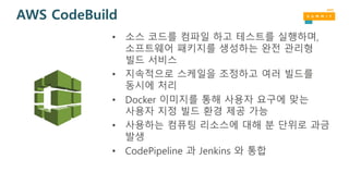 AWS CodeBuild
• 소스 코드를 컴파일 하고 테스트를 실행하며,
소프트웨어 패키지를 생성하는 완전 관리형
빌드 서비스
• 지속적으로 스케일을 조정하고 여러 빌드를
동시에 처리
• Docker 이미지를 통해 사용자 요구에 맞는
사용자 지정 빌드 환경 제공 가능
• 사용하는 컴퓨팅 리소스에 대해 분 단위로 과금
발생
• CodePipeline 과 Jenkins 와 통합
 