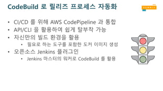 CodeBuild 로 릴리즈 프로세스 자동화
• CI/CD 를 위해 AWS CodePipeline 과 통합
• API/CLI 을 활용하여 쉽게 탈부착 가능
• 자신만의 빌드 환경을 활용
• 필요로 하는 도구를 포함한 도커 이미지 생성
• 오픈소스 Jenkins 플러그인
• Jenkins 마스터의 워커로 CodeBuild 를 활용
 