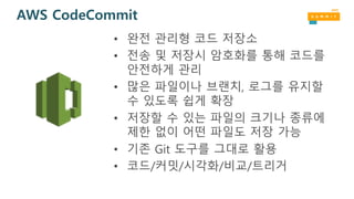 AWS CodeCommit
• 완전 관리형 코드 저장소
• 전송 및 저장시 암호화를 통해 코드를
안전하게 관리
• 많은 파일이나 브랜치, 로그를 유지할
수 있도록 쉽게 확장
• 저장할 수 있는 파일의 크기나 종류에
제한 없이 어떤 파일도 저장 가능
• 기존 Git 도구를 그대로 활용
• 코드/커밋/시각화/비교/트리거
 