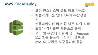 AWS CodeDeploy
• 모든 인스턴스에 코드 배포 자동화
• 애플리케이션 업데이트의 복잡성을
처리
• 애플리케이션 배포 중 다운 타임 회피
• 오류가 감지되면 자동으로 롤백
• 언어 및 운영체제 관계 없이 Amazon
EC2 또는 온프레미스 서버에 배포
• AWS 와 다양한 도구들과의 통합
 
