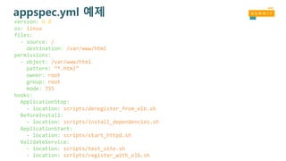 appspec.yml 예제
version: 0.0
os: linux
files:
- source: /
destination: /var/www/html
permissions:
- object: /var/www/html
pattern: “*.html”
owner: root
group: root
mode: 755
hooks:
ApplicationStop:
- location: scripts/deregister_from_elb.sh
BeforeInstall:
- location: scripts/install_dependencies.sh
ApplicationStart:
- location: scripts/start_httpd.sh
ValidateService:
- location: scripts/test_site.sh
- location: scripts/register_with_elb.sh
 