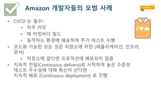 Amazon 개발자들의 모범 사례
• CI/CD 는 필수!
• 자주 커밋
• 매 커밋바다 빌드
• 동작하는 환경에 배포하여 추가 테스트 수행
• 코드화 가능한 모든 것은 저장소에 저장 (애플리케이션, 인프라,
문서)
• 저장소에 없다면 프로덕션에 배포되지 않음
• 지속적 전달(Continuous delivery)로 시작하여 높은 수준의
테스트 우수성에 대해 확신이 선다면
지속적 배포 (Continuous deployment) 로 진행
 