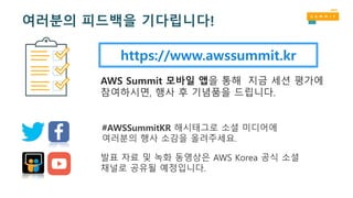 https://www.awssummit.kr
AWS Summit 모바일 앱을 통해 지금 세션 평가에
참여하시면, 행사 후 기념품을 드립니다.
#AWSSummitKR 해시태그로 소셜 미디어에
여러분의 행사 소감을 올려주세요.
발표 자료 및 녹화 동영상은 AWS Korea 공식 소셜
채널로 공유될 예정입니다.
여러분의 피드백을 기다립니다!
 