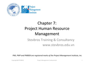 Chapter	
  7:	
  	
  
Project	
  Human	
  Resource	
  
Management	
  
Stevbros	
  Training	
  &	
  Consultancy	
  
www.stevbros.edu.vn	
  
Copyright@STEVBROS	
   Project	
  Management	
  Fundamentals	
   1	
  
PMI,	
  PMP	
  and	
  PMBOK	
  are	
  registered	
  marks	
  of	
  the	
  Project	
  Management	
  Ins9tute,	
  Inc.	
  
 