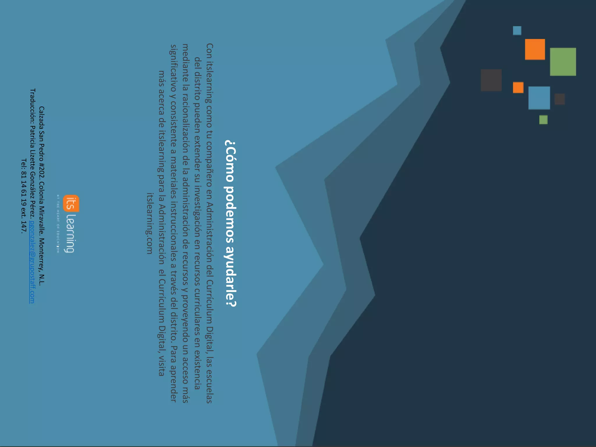 ¿Cómopodemosayudarle?
ConitslearningcomotucompañeroenAdministracióndelCurrículumDigital,lasescuelas
deldistritopuedenextendersuinvestigaciónenrecursoscurricularesenexistencia
mediantelaracionalizacióndelaadministraciónderecursosyproveyendounaccesomás
significativoyconsistenteamaterialesinstruccionalesatravésdeldistrito.Paraaprender
másacercadeitslearningparalaAdministraciónelCurrículumDigital,visita
itslearning.com
CalzadaSanPedro#202.ColoniaMiravalle.Monterrey,N.L.
Traducción:PatriciaLizetteGonzálezPérez.pgonzalez@grupostaff.com
Tel:81146119ext.147.
 