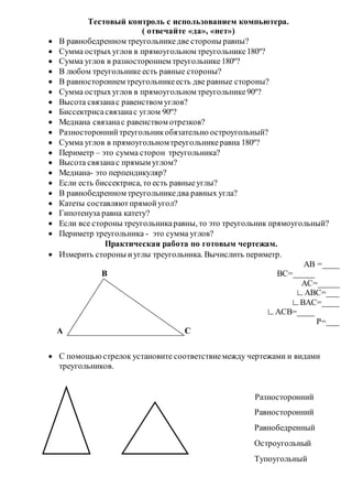Тестовый контроль с использованием компьютера.
( отвечайте «да», «нет»)
 В равнобедренном треугольникедве стороны равны?
 Сумма острыхуглов в прямоугольном треугольнике180º?
 Сумма углов в разностороннем треугольнике180º?
 В любом треугольнике есть равные стороны?
 В равностороннем треугольникеесть две равные стороны?
 Сумма острыхуглов в прямоугольном треугольнике90º?
 Высота связанас равенством углов?
 Биссектрисасвязанас углом 90º?
 Медиана связанас равенством отрезков?
 Разностороннийтреугольникобязательно остроугольный?
 Сумма углов в прямоугольномтреугольникеравна 180º?
 Периметр – это сумма сторон треугольника?
 Высота связанас прямым углом?
 Медиана- это перпендикуляр?
 Если есть биссектриса, то есть равныеуглы?
 В равнобедренном треугольникедва равных угла?
 Катеты составляютпрямойугол?
 Гипотенуза равна катету?
 Если все стороны треугольникаравны, то это треугольник прямоугольный?
 Периметр треугольника - это сумма углов?
Практическая работа по готовым чертежам.
 Измерить стороны иуглы треугольника. Вычислить периметр.
AB =____
B BC=_____
AC=_____
∟ABC=___
∟BAC=____
∟ACB=____
P=___
А C
 С помощьюстрелок установите соответствиемежду чертежами и видами
треугольников.
Разносторонний
Равносторонний
Равнобедренный
Остроугольный
Тупоугольный
 