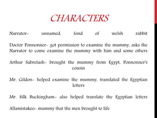 CHARACTERS
Narrator- unnamed, fond of welsh rabbit
Doctor Ponnonner- got permission to examine the mummy, asks the
Narrator to come examine the mummy with him and some others
Arthur Sabretash- brought the mummy from Egypt, Ponnonner's
cousin
Mr. Gildon- helped examine the mummy, translated the Egyptian
letters
Mr. Silk Buckingham- also helped translate the Egyptian letters
Allamistakeo- mummy that the men brought to life
 