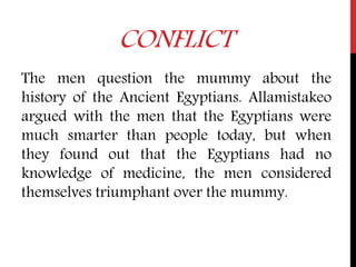 CONFLICT
The men question the mummy about the
history of the Ancient Egyptians. Allamistakeo
argued with the men that the Egyptians were
much smarter than people today, but when
they found out that the Egyptians had no
knowledge of medicine, the men considered
themselves triumphant over the mummy.
 
