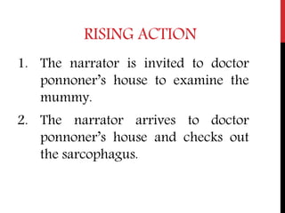 RISING ACTION
1. The narrator is invited to doctor
ponnoner’s house to examine the
mummy.
2. The narrator arrives to doctor
ponnoner’s house and checks out
the sarcophagus.
 