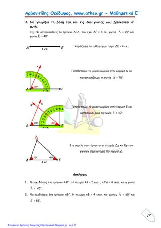 Αρβανιτίδης Θεόδωρος, www.atheo.gr - Μαθηματικά Ε΄
17
 Να γνωρίζω τη βάση του και τις δύο γωνίες που βρίσκονται σ’
αυτή.
π.χ. Να κατασκευάσεις το τρίγωνο ΔΕΖ, που έχει ΔΕ = 4 εκ., γωνία 

= 70ο
και
γωνία 

= 40ο
.
Χαράζουμε το ευθύγραμμο τμήμα ΔΕ = 4 εκ.
Τοποθετούμε το μοιρογνωμόνιο στην κορυφή Δ και
κατασκευάζουμε τη γωνία 

= 70ο
.
Τοποθετούμε το μοιρογνωμόνιο στην κορυφή Ε και
κατασκευάζουμε τη γωνία 

= 40ο
.
Στο σημείο που τέμνονται οι πλευρές Δχ και Εψ των
γωνιών σημειώνουμε την κορυφή Ζ.
Ασκήσεις
1. Να σχεδιάσεις ένα τρίγωνο ΑΒΓ . Η πλευρά ΑΒ = 5 εκατ., η ΓΑ = 4 εκατ. και η γωνία


= 45ο
.
2. Να σχεδιάσεις ένα τρίγωνο ΑΒΓ. Η πλευρά ΑΒ = 4 εκατ. και γωνίες 

= 65ο
και
B

= 55ο
.
Επιμέλεια: Χρήστος Χαρμπής http://e-taksh.blogspot.gr σελ.11
 