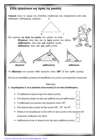 Είδη τριγώνων ως προς τις γωνίες
 Τρίγωνο είναι το τμήμα της επίπεδης επιφάνειας που περικλείεται από τρία
διαδοχικά ευθύγραμμα τμήματα. Α
Β Γ
 Ένα τρίγωνο ως προς τις γωνίες του μπορεί να είναι:
- Οξυγώνιο, όταν έχει και τις τρεις γωνίες του οξείες.
- Αμβλυγώνιο, όταν έχει μια αμβλεία γωνία.
- Ορθογώνιο, όταν έχει μια ορθή γωνία.
οξυγώνιο αμβλυγώνιο ορθογώνιο
 Το άθροισμα των γωνιών κάθε τριγώνου είναι 180ο
(ή δυο ορθές γωνίες).
(Για να το καταλάβεις μπορείς να προσθέσεις τις γωνίες των παραπάνω τριγώνων)
Εξάσκηση
1. Συμπληρώνω Σ αν η πρόταση είναι σωστή ή Λ αν είναι λανθασμένη.
 Το ορθογώνιο τρίγωνο έχει δυο οξείες γωνίες.
 Ένα τρίγωνο μπορεί να έχει μια αμβλεία και μια ορθή γωνία.
 Το άθροισμα των γωνιών ενός τριγώνου είναι 170ο
.
 Ένα τρίγωνο έχει μπορεί να έχει γωνίες 90ο
, 45ο
και 45ο
.
 Ακόμη κι αν γνωρίζουμε τις δυο από τις τρεις γωνίες ενός τριγώνου δε
μπορούμε να βρούμε την τρίτη.
 Αμβλυγώνιο είναι το τρίγωνο που έχε τρεις αμβλείες γωνίες.
Επιμέλεια: Χρήστος Χαρμπής http://e-taksh.blogspot.gr σελ.13
 