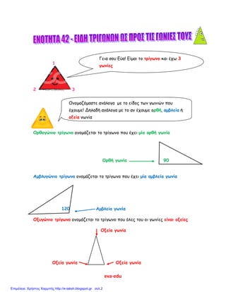 eva-edu
1
2 3
Ορθογώνιο τρίγωνο ονομάζεται το τρίγωνο που έχει μία ορθή γωνία
Ορθή γωνία 90
Αμβλυγώνιο τρίγωνο ονομάζεται το τρίγωνο που έχει μία αμβλεία γωνία
120 Αμβλεία γωνία
Οξυγώνιο τρίγωνο ονομάζεται το τρίγωνο που όλες του οι γωνίες είναι οξείες
Οξεία γωνία
Οξεία γωνία Οξεία γωνία
Γεια σου Εύα! Είμαι το τρίγωνο και έχω 3
γωνίες
Ονομαζόμαστε ανάλογα με το είδος των γωνιών που
έχουμε! Δηλαδή ανάλογα με το αν έχουμε ορθή, αμβλεία ή
οξεία γωνία
Επιμέλεια: Χρήστος Χαρμπής http://e-taksh.blogspot.gr σελ.2
 