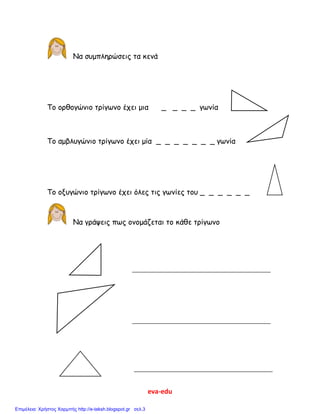 eva-edu
Να συμπληρώσεις τα κενά
Το ορθογώνιο τρίγωνο έχει μια _ _ _ _ γωνία
Το αμβλυγώνιο τρίγωνο έχει μία _ _ _ _ _ _ _ γωνία
Το οξυγώνιο τρίγωνο έχει όλες τις γωνίες του _ _ _ _ _ _
Να γράψεις πως ονομάζεται το κάθε τρίγωνο
Επιμέλεια: Χρήστος Χαρμπής http://e-taksh.blogspot.gr σελ.3
 