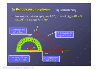 1η Κατασκευή1η Κατασκευή
Να κατασκευάσετε τρίγωνο ΑΒΓ, το οποίο έχειΝα κατασκευάσετε τρίγωνο ΑΒΓ, το οποίο έχει ΑΒ = 5ΑΒ = 5
εκ.εκ.,, ΑΓ = 3 εκ.ΑΓ = 3 εκ. καικαι Â = 70Â = 70οο ..
3 εκ.
Γ
3. Μετράµε την
ΑΓ = 3 εκ.= 3 εκ. 4. Ενώνουµε τα
σηµεία Γ και Β
11 Κατασκευές τριγώνωνΚατασκευές τριγώνων
Α 70ο
3 εκ.
5 εκ.
Β
2. Μετράµε την
ΑΒ = 5 εκ.= 5 εκ.
σηµεία Γ και Β
1. Κατασκευάζουµε
την Â = 70οÂ = 70ο
Επιμέλεια: Χρήστος Χαρμπής http://e-taksh.blogspot.gr σελ.35
 