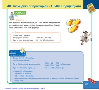 209
40. Äéá÷åßñéóç ðëçñïöïñßáò - Óýíèåôá ðñïâëÞìáôá
ëýóç
1 ôüíïò åßíáé 1.000 êéëÜ.
Óôá öïñôçãÜ Ýâáëáí: 1.000 – 80 = 920 êéëÜ
¢ñá ôï êÜèå öïñôçãü ðÞñå: 920 : 4 = 180 êéëÜ ðáôÜôåò
ÁðÜíôçóç
Üóêçóçò á
ôåôñ. åñãáóéþí ã, óåë. 28
¢óêçóç á
¸íáò áãñïôéêüò óõíåôáéñéóìüò ìÜæåøå 1 ôüíï ðáôÜôåò. Ìïßñáóå áõôÞ
ôçí ðïóüôçôá óå 4 öïñôçãÜ, áëëÜ Ýìåéíáí óôçí áðïèÞêç 80 êéëÜ.
Ðüóá êéëÜ ðáôÜôåò ðÞñå êÜèå öïñôçãü;
Åêôéìþ: Ìå 190 ÷éëéïóôüëéôñá.
Õðïëïãßæù ìå áêñßâåéá:
Ãéá ôá 5 ßäéá ðïôÞñéá ÷ñçóéìïðïéþ ôá:
1000 25 975
1000 1000 1000
− = ÷éëéïóôüëéôñá.
¢ñá ôï êÜèå ðïôÞñé ãåìßæåé ìå: 975 : 5 = 195 ÷éëéïóôüëéôñá
• Åêôéìþ: 95 ÷éëéïóôüëéôñá.
Õðïëïãßæù ìå áêñßâåéá:
195 : 2 = 97,5 ÷éëéïóôüëéôñá
Áöïý ôá ðïôÞñéá åßíáé äéðëÜóéá ôùí ðáñáðÜíù, ç ðïóüôçôá ðïõ èá âÜæáìå óôï êáèÝíá
åßíáé ç ìéóÞ.
Επιμέλεια: Χρήστος Χαρμπής http://e-taksh.blogspot.gr σελ.37
 