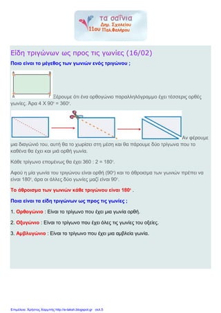 Είδη τριγώνων ως προς τις γωνίες (16/02)
Ποιο είναι το μέγεθος των γωνιών ενός τριγώνου ;
Ξέρουμε ότι ένα ορθογώνιο παραλληλόγραμμο έχει τέσσερις ορθές
γωνίες. Άρα 4 Χ 900
= 3600
.
Αν φέρουμε
μια διαγώνιό του, αυτή θα το χωρίσει στη μέση και θα πάρουμε δύο τρίγωνα που το
καθένα θα έχει και μιά ορθή γωνία.
Κάθε τρίγωνο επομένως θα έχει 360 : 2 = 1800
.
Αφού η μία γωνία του τριγώνου είναι ορθή (900
) και το άθροισμα των γωνιών πρέπει να
είναι 1800
, άρα οι άλλες δύο γωνίες μαζί είναι 900
.
Το άθροισμα των γωνιών κάθε τριγώνου είναι 1800
.
Ποια είναι τα είδη τριγώνων ως προς τις γωνίες ;
1. Ορθογώνιο : Είναι το τρίγωνο που έχει μια γωνία ορθή.
2. Οξυγώνιο : Είναι το τρίγωνο που έχει όλες τις γωνίες του οξείες.
3. Αμβλυγώνιο : Είναι το τρίγωνο που έχει μια αμβλεία γωνία.
Επιμέλεια: Χρήστος Χαρμπής http://e-taksh.blogspot.gr σελ.5
 