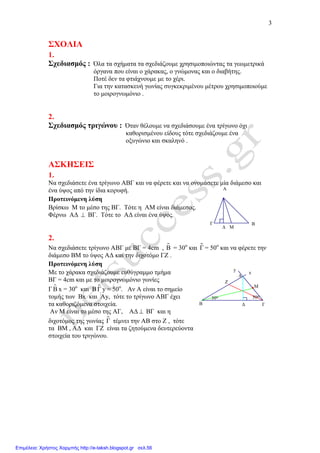 3
Μ∆
Γ Β
Α
50ο30ο
∆
M
Z
y
Α
x
Β Γ
ΣΧΟΛΙΑ
1.
Σχεδιασµός : Όλα τα σχήµατα τα σχεδιάζουµε χρησιµοποιώντας τα γεωµετρικά
όργανα που είναι ο χάρακας, ο γνώµονας και ο διαβήτης.
Ποτέ δεν τα φτιάχνουµε µε το χέρι.
Για την κατασκευή γωνίας συγκεκριµένου µέτρου χρησιµοποιούµε
το µοιρογνωµόνιο .
2.
Σχεδιασµός τριγώνου : Όταν θέλουµε να σχεδιάσουµε ένα τρίγωνο όχι
καθορισµένου είδους τότε σχεδιάζουµε ένα
οξυγώνιο και σκαληνό .
ΑΣΚΗΣΕΙΣ
1.
Να σχεδιάσετε ένα τρίγωνο ΑΒΓ και να φέρετε και να ονοµάσετε µία διάµεσο και
ένα ύψος από την ίδια κορυφή.
Προτεινόµενη λύση
Βρίσκω Μ το µέσο της ΒΓ. Τότε η ΑΜ είναι διάµεσος.
Φέρνω Α∆ ⊥ ΒΓ. Τότε το Α∆ είναι ένα ύψος.
2.
Να σχεδιάσετε τρίγωνο ΑΒΓ µε ΒΓ = 4cm , Β = 30ο
και ɵΓ = 50ο
και να φέρετε την
διάµεσο ΒΜ το ύψος Α∆ και την διχοτόµο ΓΖ .
Προτεινόµενη λύση
Με το χάρακα σχεδιάζουµε ευθύγραµµο τµήµα
ΒΓ = 4cm και µε το µοιρογνωµόνιο γωνίες
ΓΒ x = 30ο
και Β ɵΓ y = 50ο
. Αν Α είναι το σηµείο
τοµής των Βx και Αy, τότε το τρίγωνο ΑΒΓ έχει
τα καθοριζόµενα στοιχεία.
Αν Μ είναι το µέσο της ΑΓ, Α∆ ⊥ ΒΓ και η
διχοτόµος της γωνίας ɵΓ τέµνει την ΑΒ στο Ζ , τότε
τα ΒΜ , Α∆ και ΓΖ είναι τα ζητούµενα δευτερεύοντα
στοιχεία του τριγώνου.
Επιμέλεια: Χρήστος Χαρμπής http://e-taksh.blogspot.gr σελ.56
 