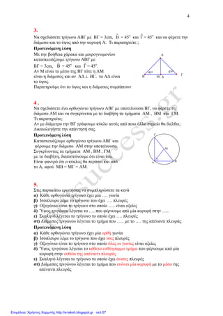 4
∆Μ
45ο
45ο
Α
Γ
Β
Μ
Γ
ΒΑ
3.
Να σχεδιάσετε τρίγωνο ΑΒΓ µε ΒΓ = 3cm, Β = 45ο
και ɵΓ = 45ο
και να φέρετε την
διάµεσο και το ύψος από την κορυφή Α. Τι παρατηρείτε ;
Προτεινόµενη λύση
Με την βοήθεια χάρακα και µοιρογνωµονίου
κατασκευάζουµε τρίγωνο ΑΒΓ µε
ΒΓ = 3cm, Β = 45ο
και ɵΓ = 45ο
.
Αν Μ είναι το µέσο της ΒΓ τότε η ΑΜ
είναι η διάµεσος και αν Α∆ ⊥ ΒΓ, το Α∆ είναι
το ύψος.
Παρατηρούµε ότι το ύψος και η διάµεσος συµπίπτουν
4 .
Να σχεδιάσετε ένα ορθογώνιο τρίγωνο ΑΒΓ µε υποτείνουσα ΒΓ, να φέρετε τη
διάµεσο ΑΜ και να συγκρίνεται µε το διαβήτη τα τµήµατα ΑΜ , ΒΜ και ΓΜ.
Τι παρατηρείτε;
Αν µε διάµετρο την ΒΓ γράψουµε κύκλο αυτός από ποιο άλλο σηµείο θα διέλθει;
∆ικαιολογήστε την απάντησή σας.
Προτεινόµενη λύση
Κατασκευάζουµε ορθογώνιο τρίγωνο ΑΒΓ και
φέρουµε την διάµεσο ΑΜ στην υποτείνουσα.
Συγκρίνοντας τα τµήµατα ΑΜ , ΒΜ , ΓΜ
µε το διαβήτη, διαπιστώνουµε ότι είναι ίσα.
Είναι φανερό ότι ο κύκλος θα περάσει και από
το Α, αφού ΜΒ = ΜΓ = ΑΜ.
5.
Στις παρακάτω ερωτήσεις να συµπληρώσετε τα κενά
α) Κάθε ορθογώνιο τρίγωνο έχει µία …. γωνία
β) Ισόπλευρο λέµε το τρίγωνο που έχει …. πλευρές
γ) Οξυγώνιο είναι το τρίγωνο στο οποίο ….. είναι οξείες
δ) Ύψος τριγώνου λέγεται το …. που φέρνουµε από µία κορυφή στην …..
ε) Σκαληνό λέγεται το τρίγωνο το οποίο έχει …. πλευρές
στ) ∆ιάµεσος τριγώνου λέγεται το τµήµα που ….. µε το …. της απέναντι πλευράς
Προτεινόµενη λύση
α) Κάθε ορθογώνιο τρίγωνο έχει µία ορθή γωνία
β) Ισόπλευρο λέµε το τρίγωνο που έχει ίσες πλευρές
γ) Οξυγώνιο είναι το τρίγωνο στο οποίο όλες οι γωνίες είναι οξείες
δ) Ύψος τριγώνου λέγεται το κάθετο ευθύγραµµο τµήµα που φέρνουµε από µία
κορυφή στην ευθεία της απέναντι πλευράς
ε) Σκαληνό λέγεται το τρίγωνο το οποίο έχει άνισες πλευρές
στ) ∆ιάµεσος τριγώνου λέγεται το τµήµα που ενώνει µία κορυφή µε το µέσο της
απέναντι πλευράς
Επιμέλεια: Χρήστος Χαρμπής http://e-taksh.blogspot.gr σελ.57
 