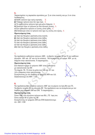5
∆
Ν
Μ
Γ
ΒΑ
Ε
∆
Μ ΓΒ
Α
6.
Χαρακτηρίστε τις παρακάτω προτάσεις µε Σ αν είναι σωστές και µε Λ αν είναι
λανθασµένες
α) Κάθε τρίγωνο έχει τρείς κορυφές Σ
β) Υπάρχει τρίγωνο που δεν έχει ύψη Λ
γ) Το αµβλυγώνιο τρίγωνο έχει µία µόνο διάµεσο Λ
δ) Σκαληνό λέµε το τρίγωνο µε δύο πλευρές άνισες Λ
ε) Στο ορθογώνιο τρίγωνο οι γωνίες είναι ορθές Λ
στ) Ισόπλευρο είναι το τρίγωνο που έχει τις γωνίες του οξείες Λ
Προτεινόµενη λύση
α) Από την θεωρία η πρόταση είναι σωστή
β) Από την θεωρία η πρόταση είναι λάθος
γ) Από την θεωρία η πρόταση είναι λάθος
δ) Από την θεωρία η πρόταση είναι λάθος
ε) Από την θεωρία η πρόταση είναι λάθος
στ) Από την θεωρία η πρόταση είναι λάθος
7.
Να σχεδιάσετε ορθογώνιο τρίγωνο ΑΒΓ, να βρείτε τα µέσα Μ και Ν των καθέτων
πλευρών ΑΒ και ΑΓ και να τα ενώσετε. Να συγκρίνεται το τµήµα ΜΝ µε τη
διάµεσο στην υποτείνουσα. Τι παρατηρείτε;
Προτεινόµενη λύση
Στο διπλανό σχήµα το τρίγωνο ΑΒΓ είναι ορθογώνιο
µε υποτείνουσα την ΒΓ.
Τα σηµεία Μ , Ν είναι τα µέσα των ΑΒ και ΑΓ και
Α∆ η διάµεσος στην υποτείνουσα.
Συγκρίνοντας µε τον διαβήτη τα τµήµατα ΜΝ και Α∆
διαπιστώνουµε ότι ΜΝ = Α∆
8.
Να σχεδιάσετε ένα οξυγώνιο τρίγωνο ΑΒΓ και να φέρετε τα ύψη Β∆ και ΓΕ.
Να βρείτε το µέσο Μ της πλευράς ΒΓ. Να σχεδιάσετε και να συγκρίνεται µε τον
διαβήτη τα τµήµατα ∆Μ και ΕΜ. Τι παρατηρείτε ;
Προτεινόµενη λύση
Έστω ΑΒΓ ένα οξυγώνιο τρίγωνο και Β∆ , ΓΕ ύψη του.
Έστω ακόµα Μ το µέσο της ΒΓ.
Συγκρίνοντας τα τµήµατα ∆Μ και ΕΜ διαπιστώνουµε
ότι ∆Μ = ΕΜ
Επιμέλεια: Χρήστος Χαρμπής http://e-taksh.blogspot.gr σελ.58
 