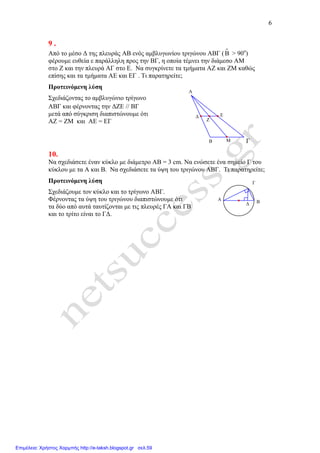 6
∆
Γ
BA
9 .
Από το µέσο ∆ της πλευράς ΑΒ ενός αµβλυγωνίου τριγώνου ΑΒΓ (Β > 90ο
)
φέρουµε ευθεία ε παράλληλη προς την ΒΓ, η οποία τέµνει την διάµεσο ΑΜ
στο Ζ και την πλευρά ΑΓ στο Ε. Να συγκρίνετε τα τµήµατα ΑΖ και ΖΜ καθώς
επίσης και τα τµήµατα ΑΕ και ΕΓ . Τι παρατηρείτε;
Προτεινόµενη λύση
Σχεδιάζοντας το αµβλυγώνιο τρίγωνο
ΑΒΓ και φέρνοντας την ∆ΖΕ // ΒΓ
µετά από σύγκριση διαπιστώνουµε ότι
ΑΖ = ΖΜ και ΑΕ = ΕΓ
10.
Να σχεδιάσετε έναν κύκλο µε διάµετρο ΑΒ = 3 cm. Να ενώσετε ένα σηµείο Γ του
κύκλου µε τα Α και Β. Να σχεδιάσετε τα ύψη του τριγώνου ΑΒΓ. Τι παρατηρείτε;
Προτεινόµενη λύση
Σχεδιάζουµε τον κύκλο και το τρίγωνο ΑΒΓ.
Φέρνοντας τα ύψη του τριγώνου διαπιστώνουµε ότι
τα δύο από αυτά ταυτίζονται µε τις πλευρές ΓΑ και ΓΒ
και το τρίτο είναι το Γ∆.
Ζ
Ε∆
Μ ΓΒ
Α
Επιμέλεια: Χρήστος Χαρμπής http://e-taksh.blogspot.gr σελ.59
 