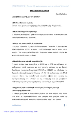 ΕΚΠΑΙΔΕΥΤΙΚΟ ΣΕΝΑΡΙΟ ‘’Τρίγωνα - Είδη τριγώνων ως προς τις γωνίες και τις πλευρές - Ύψη τριγώνου’’
Κανέλλα Κούτση 2
ΕΚΠΑΙΔΕΥΤΙΚΟ ΣΕΝΑΡΙΟ
Κανέλλα Κούτση
1. ΣΥΝΟΠΤΙΚΗ ΠΑΡΟΥΣΙΑΣΗ ΤΟΥ ΣΕΝΑΡΙΟΥ
1.1 Τίτλος διδακτικού σεναρίου
Τρίγωνα - Είδη τριγώνων ως προς τις γωνίες και τις πλευρές - Ύψη τριγώνου.
1.2 Εμπλεκόμενες γνωστικές περιοχές
Οι γνωστικές περιοχές που εμπλέκονται στη διαδικασία είναι τα Μαθηματικά και
ειδικότερα ο κλάδος της Γεωμετρίας.
1.3 Τάξεις στις οποίες μπορεί να απευθύνεται
Το σενάριο εντάσσεται στο γνωστικό αντικείμενο της Γεωμετρίας Ε’ Δημοτικού και
συγκεκριμένα στις ενότητες «Τρίγωνα - Είδη τριγώνων ως προς τις γωνίες και τις
πλευρές - Ύψη τριγώνου» (Μαθηματικά Ε’ Δημοτικού, Βιβλίο Μαθητή, ενότητες 43-
44, σελ. 112-115) (ΥΠΕΠΘ/Π.Ι., 2006).
1.4 Συμβατότητα με το Α.Π.Σ. και το Δ.Ε.Π.Π.Σ.
Το παρόν σενάριο είναι συμβατό με το ΔΕΠΠΣ και το ΑΠΣ του μαθήματος των
Μαθηματικών αφού συνδέεται με τους γενικούς στόχους και με βασικές
θεμελιώσεις έννοιες της Γεωμετρίας (ΥΠΕΠΘ/Π.Ι., 2003:252) και ειδικότερα στις
θεματικές ενότητες: Επίλυση προβλήματος, σελ. 267-268 και Μετρήσεις, σελ. 270. Ο
κεντρικός άξονας του εκπαιδευτικού σεναρίου αφορά στην άσκηση της
παρατηρητικότητας των μαθητών και της ικανότητάς τους να μεταφέρουν
διαδικασίες και γνώσεις τυπικής μαθησιακής διαδικασίας σε περιβάλλοντα ΤΠΕ.
1.5 Οργάνωση της διδασκαλίας & απαιτούμενη υλικοτεχνική υποδομή
Οργάνωση της Διδασκαλίας
Οι μαθητές χωρίζονται σε ανομοιογενείς ομάδες των πέντε ατόμων. Στην ομάδα
καλό είναι να συμπεριλαμβάνεται ένας μαθητής που χειρίζεται καλά τον
ηλεκτρονικό υπολογιστή. Στις ομάδες ανατίθεται κάθε φορά η ίδια εργασία.
Επιμέλεια: Χρήστος Χαρμπής http://e-taksh.blogspot.gr σελ.61
 