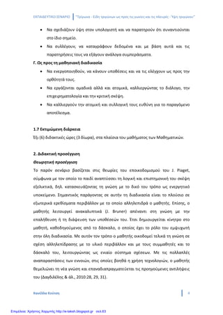 ΕΚΠΑΙΔΕΥΤΙΚΟ ΣΕΝΑΡΙΟ ‘’Τρίγωνα - Είδη τριγώνων ως προς τις γωνίες και τις πλευρές - Ύψη τριγώνου’’
Κανέλλα Κούτση 4
• Να σχεδιάζουν ύψη στον υπολογιστή και να παρατηρούν ότι συναντιούνται
στο ίδιο σημείο.
• Να συλλέγουν, να καταγράφουν δεδομένα και με βάση αυτά και τις
παρατηρήσεις τους να εξάγουν ανάλογα συμπεράσματα.
Γ. Ως προς τη μαθησιακή διαδικασία
• Να ενεργοποιηθούν, να κάνουν υποθέσεις και να τις ελέγχουν ως προς την
ορθότητά τους.
• Να εργάζονται ομαδικά αλλά και ατομικά, καλλιεργώντας το διάλογο, την
επιχειρηματολογία και την κριτική σκέψη.
• Να καλλιεργούν την ατομική και συλλογική τους ευθύνη για το παραγόμενο
αποτέλεσμα.
1.7 Εκτιμώμενη διάρκεια
Έξι (6) διδακτικές ώρες (3 δίωρα), στα πλαίσια του μαθήματος των Μαθηματικών.
2. Διδακτική προσέγγιση
Θεωρητική προσέγγιση
Το παρόν σενάριο βασίζεται στις θεωρίες του εποικοδομισμού του J. Piaget,
σύμφωνα με τον οποίο το παιδί αναπτύσσει τη λογική και επιστημονική του σκέψη
εξελικτικά, δηλ. κατασκευάζοντας τη γνώση με το δικό του τρόπο ως ενεργητικό
υποκείμενο. Σημαντικός παράγοντας σε αυτήν τη διαδικασία είναι το πλούσιο σε
εξωτερικά ερεθίσματα περιβάλλον με το οποίο αλληλεπιδρά ο μαθητής. Επίσης, ο
μαθητής λειτουργεί ανακαλυπτικά (J. Bruner) απέναντι στη γνώση με την
επαλήθευση ή τη διάψευση των υποθέσεών του. Έτσι δημιουργείται κίνητρο στο
μαθητή, καθοδηγούμενος από το δάσκαλο, ο οποίος έχει το ρόλο του εμψυχωτή
στην όλη διαδικασία. Με αυτόν τον τρόπο ο μαθητής οικοδομεί τελικά τη γνώση σε
σχέση αλληλεπίδρασης με το υλικό περιβάλλον και με τους συμμαθητές και το
δάσκαλό του, λειτουργώντας ως ενιαίο σύστημα σχέσεων. Με τις πολλαπλές
αναπαραστάσεις των εννοιών, στις οποίες βοηθά η χρήση τεχνολογιών, ο μαθητής
θεμελιώνει τη νέα γνώση και επαναδιαπραγματεύεται τις προηγούμενες αντιλήψεις
του (Δαγδιλέλης & άλ., 2010:28, 29, 31).
Επιμέλεια: Χρήστος Χαρμπής http://e-taksh.blogspot.gr σελ.63
 