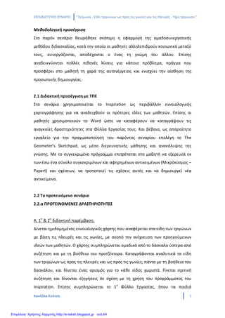 ΕΚΠΑΙΔΕΥΤΙΚΟ ΣΕΝΑΡΙΟ ‘’Τρίγωνα - Είδη τριγώνων ως προς τις γωνίες και τις πλευρές - Ύψη τριγώνου’’
Κανέλλα Κούτση 5
Μεθοδολογική προσέγγιση
Στο παρόν σενάριο θεωρήθηκε σκόπιμη η εφαρμογή της ομαδοσυνεργατικής
μεθόδου διδασκαλίας, κατά την οποία οι μαθητές αλληλεπιδρούν κοινωνικά μεταξύ
τους, συνεργάζονται, αποδέχονται ο ένας τη γνώμη του άλλου. Επίσης
αναδεικνύονται πολλές πιθανές λύσεις για κάποιο πρόβλημα, πράγμα που
προσφέρει στο μαθητή τη χαρά της αυτενέργειας και ενισχύει την αίσθηση της
προσωπικής δημιουργίας.
2.1 Διδακτική προσέγγιση με ΤΠΕ
Στο σενάριο χρησιμοποιείται το Inspiration ως περιβάλλον εννοιολογικής
χαρτογράφησης για να αναδειχθούν οι πρότερες ιδέες των μαθητών. Επίσης οι
μαθητές χρησιμοποιούν το Word ώστε να καταφέρουν να καταγράψουν τις
αναγκαίες δραστηριότητες στα Φύλλα Εργασίας τους. Και βέβαια, ως απαραίτητο
εργαλείο για την πραγματοποίηση του παρόντος σεναρίου επελέγη το The
Geometer’s Sketchpad, ως μέσο διερευνητικής μάθησης και ανακάλυψης της
γνώσης. Με το συγκεκριμένο πρόγραμμα επιτρέπεται στο μαθητή να εξερευνά εκ
των έσω ένα σύνολο συγκεκριμένων και αφηρημένων αντικειμένων (Μικρόκοσμος –
Papert) και σχέσεων, να τροποποιεί τις σχέσεις αυτές και να δημιουργεί νέα
αντικείμενα.
2.2 Το προτεινόμενο σενάριο
2.2.α ΠΡΟΤΕΙΝΟΜΕΝΕΣ ΔΡΑΣΤΗΡΙΟΤΗΤΕΣ
Α. 1η
& 2η
διδακτική παρέμβαση.
Δίνεται ημιδομημένος εννοιολογικός χάρτης που αναφέρεται στα είδη των τριγώνων
με βάση τις πλευρές και τις γωνίες, με σκοπό την ανίχνευση των προηγούμενων
ιδεών των μαθητών. Ο χάρτης συμπληρώνεται ομαδικά από το δάσκαλο ύστερα από
συζήτηση και με τη βοήθεια του προτζέκτορα. Καταγράφονται αναλυτικά τα είδη
των τριγώνων ως προς τις πλευρές και ως προς τις γωνίες, πάντα με τη βοήθεια του
δασκάλου, και δίνεται ένας ορισμός για το κάθε είδος χωριστά. Γίνεται σχετική
συζήτηση και δίνονται εξηγήσεις σε σχέση με τη χρήση του προγράμματος του
Inspiration. Επίσης συμπληρώνεται το 1ο
Φύλλο Εργασίας, όπου τα παιδιά
Επιμέλεια: Χρήστος Χαρμπής http://e-taksh.blogspot.gr σελ.64
 