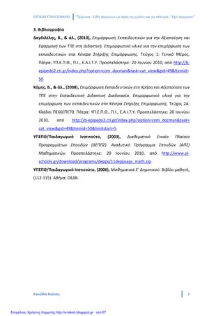 ΕΚΠΑΙΔΕΥΤΙΚΟ ΣΕΝΑΡΙΟ ‘’Τρίγωνα - Είδη τριγώνων ως προς τις γωνίες και τις πλευρές - Ύψη τριγώνου’’
Κανέλλα Κούτση 8
3. Βιβλιογραφία
Δαγδιλέλης, Β., & άλ., (2010), Επιμόρφωση Εκπαιδευτικών για την Αξιοποίηση και
Εφαρμογή των ΤΠΕ στη Διδακτική. Επιμορφωτικό υλικό για την επιμόρφωση των
εκπαιδευτικών στα Κέντρα Στήριξης Επιμόρφωσης. Τεύχος 1: Γενικό Μέρος.
Πάτρα: ΥΠ.Ε.Π.Θ., Π.Ι., Ε.Α.Ι.Τ.Υ. Προσπελάστηκε: 20 Ιουνίου 2010, από http://b-
epipedo2.cti.gr/index.php?option=com_docman&task=cat_view&gid=49&Itemid=
50.
Κόμης, Β., & άλ., (2008), Επιμόρφωση Εκπαιδευτικών στη Χρήση και Αξιοποίηση των
ΤΠΕ στην Εκπαιδευτική Διδακτική Διαδικασία. Επιμορφωτικό υλικό για την
επιμόρφωση των εκπαιδευτικών στα Κέντρα Στήριξης Επιμόρφωσης. Τεύχος 2Α:
Κλάδοι ΠΕ60/ΠΕ70. Πάτρα: ΥΠ.Ε.Π.Θ., Π.Ι., Ε.Α.Ι.Τ.Υ. Προσπελάστηκε: 20 Ιουνίου
2010, από http://b-epipedo2.cti.gr/index.php?option=com_docman&task=
cat_view&gid=49&Itemid=50&limitstart=5.
ΥΠΕΠΘ/Παιδαγωγικό Ινστιτούτο, (2003), Διαθεματικό Ενιαίο Πλαίσιο
Προγραμμάτων Σπουδών (ΔΕΠΠΣ). Αναλυτικό Πρόγραμμα Σπουδών (ΑΠΣ)
Μαθηματικών. Προσπελάστηκε: 20 Ιουνίου 2010, από http://www.pi-
schools.gr/download/programs/depps/11deppsaps_math.zip.
ΥΠΕΠΘ/Παιδαγωγικό Ινστιτούτο, (2006), Μαθηματικά Ε’ Δημοτικού. Βιβλίο μαθητή,
(112-115). Αθήνα: ΟΕΔΒ.
Επιμέλεια: Χρήστος Χαρμπής http://e-taksh.blogspot.gr σελ.67
 