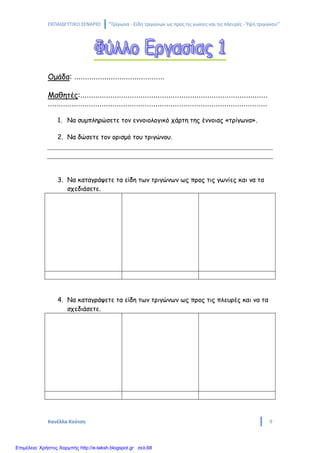 ΕΚΠΑΙΔΕΥΤΙΚΟ ΣΕΝΑΡΙΟ ‘’Τρίγωνα - Είδη τριγώνων ως προς τις γωνίες και τις πλευρές - Ύψη τριγώνου’’
Κανέλλα Κούτση 9
Ομάδα: ……………………………………
Μαθητές:……………………………………………………………………………
…………………………………………………………………………………………
1. Να συμπληρώσετε τον εννοιολογικό χάρτη της έννοιας «τρίγωνα».
2. Να δώσετε τον ορισμό του τριγώνου.
3. Να καταγράψετε τα είδη των τριγώνων ως προς τις γωνίες και να τα
σχεδιάσετε.
4. Να καταγράψετε τα είδη των τριγώνων ως προς τις πλευρές και να τα
σχεδιάσετε.
Επιμέλεια: Χρήστος Χαρμπής http://e-taksh.blogspot.gr σελ.68
 